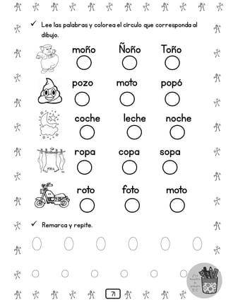 # @ # @ # @ # @ # @ # @
@
#
@
#
@
#
@
#
@
#
@
#
@
#
@
#
@
#
@
#
@
#
# @ # @ # @ # @ # @
 Lee las palabrasy colorea el círculo que corresponda al
dibujo.
moño Ñoño Toño
pozo moto popó
coche leche noche
ropa copa sopa
roto foto moto
 Remarca y repite.
O O O O O O
o o o o o o
71
 