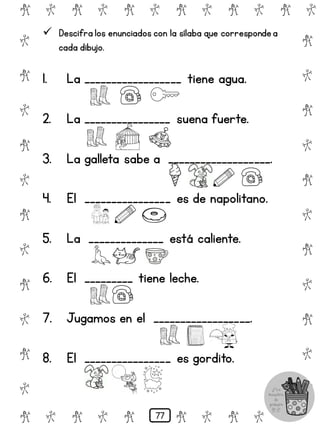 # @ # @ # @ # @ # @ # @
@
#
@
#
@
#
@
#
@
#
@
#
@
#
@
#
@
#
@
#
@
#
# @ # @ # @ # @ # @
 Descifra los enunciados con la sílaba que correspondea
cada dibujo.
1. La __________________ tiene agua.
2. La ________________ suena fuerte.
3. La galleta sabe a ___________________.
4. El ________________ es de napolitano.
5. La ______________ está caliente.
6. El _________ tiene leche.
7. Jugamos en el __________________.
8. El ________________ es gordito.
77
 