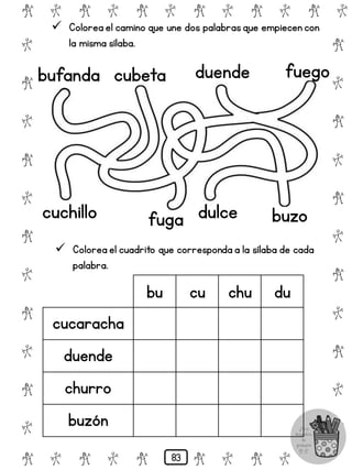# @ # @ # @ # @ # @ # @
@
#
@
#
@
#
@
#
@
#
@
#
@
#
@
#
@
#
@
#
@
#
# @ # @ # @ # @ # @
 Colorea el camino que une dos palabrasque empiecen con
la misma sílaba.
bufanda cubeta duende fuego
 Colorea el cuadrito que corresponda a la sílaba de cada
palabra.
cuchillo fuga buzo
dulce
bu cu chu du
cucaracha
duende
churro
buzón
83
 
