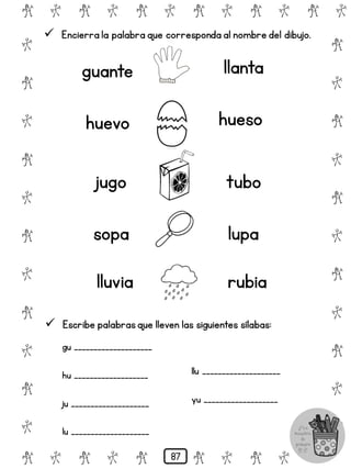 # @ # @ # @ # @ # @ # @
@
#
@
#
@
#
@
#
@
#
@
#
@
#
@
#
@
#
@
#
@
#
# @ # @ # @ # @ # @
 Encierra la palabra que corresponda al nombre del dibujo.
guante llanta
huevo hueso
jugo tubo
sopa lupa
lluvia rubia
 Escribe palabrasque lleven las siguientes sílabas:
gu ____________________
hu ___________________
ju ____________________
lu ____________________
llu ____________________
yu ___________________
87
 