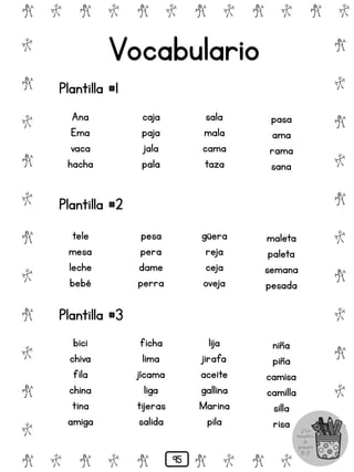 # @ # @ # @ # @ # @ # @
@
#
@
#
@
#
@
#
@
#
@
#
@
#
@
#
@
#
@
#
@
#
# @ # @ # @ # @ # @
Vocabulario
Plantilla #1
Ana
Ema
vaca
hacha
caja
paja
jala
pala
sala
mala
cama
taza
pasa
ama
rama
sana
Plantilla #2
tele
mesa
leche
bebé
pesa
pera
dame
perra
güera
reja
ceja
oveja
maleta
paleta
semana
pesada
Plantilla #3
bici
chiva
fila
china
tina
amiga
ficha
lima
jícama
liga
tijeras
salida
lija
jirafa
aceite
gallina
Marina
pila
niña
piña
camisa
camilla
silla
risa
95
 