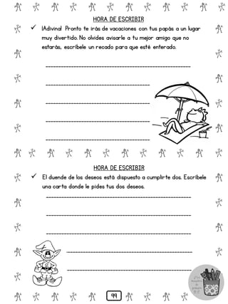 # @ # @ # @ # @ # @ # @
@
#
@
#
@
#
@
#
@
#
@
#
@
#
@
#
@
#
@
#
@
#
# @ # @ # @ # @ # @
@ # @ # @ # @ # @ #
HORA DE ESCRIBIR
 ¡Adivina! Pronto te irás de vacaciones con tus papás a un lugar
muy divertido. No olvides avisarle a tu mejor amigo que no
estarás, escríbele un recado para que esté enterado.
_________________________________________________________
_________________________________________________________
__________________________________________
_________________________________________
___________________________________________
HORA DE ESCRIBIR
 El duende de los deseos está dispuesto a cumplirte dos. Escríbele
una carta donde le pides tus dos deseos.
_________________________________________________________
_________________________________________________________
_________________________________________________________
__________________________________________________
_________________________________________________
99
 