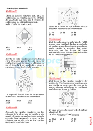 Página
3
Distribuciones numéricas
01
Problema
Ubica los números naturales del 1 al 8, en
cada uno de los círculos; tal que los vértices
del cuadrado, así como los 3 vértices de
cada uno de los triángulos sumen 12.
Halle el valor de  
a b c d
  
A) 22 B) 24 C) 21
D) 18 E) 20
02
Problema
Escriba en cada círculo un número de una
cifra. Considere que en los seis casos, la
multiplicación de los números ubicados en
los vértices dará por resultado el número
que se encuentra dentro del triángulo.
La respuesta será la suma de los números
distribuidos en las casillas sombreadas.
A) 15 B) 20 C) 18
D) 16 E) 14
03
Problema
Complete las casillas circulares con los
números del 1 al 10, uno por casilla y sin
repetir, de modo que cada número ubicado
en cada línea represente la suma de los
números que se ubicarán en las casillas
conectadas por dicha línea.
¿cuál es la suma de los números que se
ubicarán en las casillas sombreadas?
A) 10 B) 12 C) 13
D) 14 E) 11
04
Problema
Distribuya los números naturales del 1 al 10,
uno en cada casilla de la figura mostrada,
de modo que con los números ubicados en
cada casilla se cumplan las sumas
indicadas por las flechas. Dé como
respuesta la suma de los números ubicados
en las casillas sombreadas.
A)18 B) 22 C) 20
D) 21 E) 19
05
Problema
Distribuya en las casillas circulares del
gráfico los 12 primeros números primos, uno
por casilla, de manera que la suma de los
cuatro números ubicados en las casillas de
cada lado sea la que se indica.
Si ya se ubicaron los números 2 y 5, calcule
el valor de M.
   
/
M a b c d
máximo mínimo
  
A) 13/10 B) 3 C) 3/2
D) 1 E) 2
 