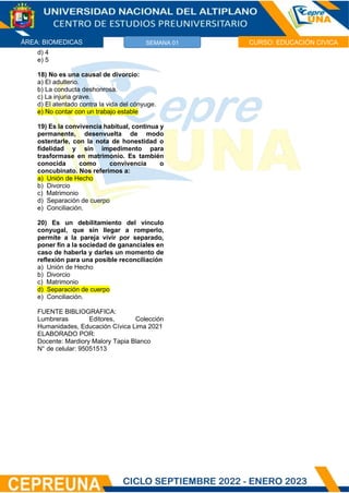 ÁREA: BIOMEDICAS CURSO: EDUCACIÓN CIVICA
SEMANA 01
d) 4
e) 5
18) No es una causal de divorcio:
a) El adulterio.
b) La conducta deshonrosa.
c) La injuria grave.
d) El atentado contra la vida del cónyuge.
e) No contar con un trabajo estable
19) Es la convivencia habitual, continua y
permanente, desenvuelta de modo
ostentarle, con la nota de honestidad o
fidelidad y sin impedimento para
trasformase en matrimonio. Es también
conocida como convivencia o
concubinato. Nos referimos a:
a) Unión de Hecho
b) Divorcio
c) Matrimonio
d) Separación de cuerpo
e) Conciliación.
20) Es un debilitamiento del vínculo
conyugal, que sin llegar a romperlo,
permite a la pareja vivir por separado,
poner fin a la sociedad de gananciales en
caso de haberla y darles un momento de
reflexión para una posible reconciliación
a) Unión de Hecho
b) Divorcio
c) Matrimonio
d) Separación de cuerpo
e) Conciliación.
FUENTE BIBLIOGRAFICA:
Lumbreras Editores, Colección
Humanidades, Educación Cívica Lima 2021
ELABORADO POR:
Docente: Mardiory Malory Tapia Blanco
N° de celular: 95051513
 