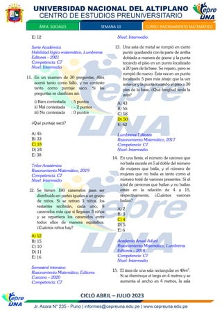 SEMANA 10 CURSO: RAZONAMIENTO MATEMÁTICO
ÁREA: SOCIALES
E) 12
Serie Académica
Habilidad lógico matemático, Lumbreras
Editores – 2021
Competencia: C7
Nivel: Intermedio
11. En un examen de 30 preguntas, Alex
acertó tanto como fallo, y no contesto
tanto como puntaje saco. Si las
preguntas se clasifican así:
i) Bien contestada : 5 puntos
ii) Mal contestada : – 2 puntos
iii) No contestada : 0 puntos
¿Qué puntaje sacó?
A) 45
B) 33
C) 18
D) 24
E) 38
Trilce Académica
Razonamiento Matemático, 2019
Competencia: C7
Nivel: Intermedio
12. Se tienen 180 caramelos para ser
distribuido en partes iguales a un grupo
de niños. Si se retiran 3 niños, los
restantes recibirán, cada uno, 8
caramelos más que si llegaran 3 niños
y se repartiera los caramelos entre
todos ellos de manera equitativa.
¿Cuántos niños hay?
A) 12
B) 15
C) 10
D) 11
E) 16
Semestral intensivo
Razonamiento Matemático, Editores
Cuzcano – 2020
Competencia: C7
Nivel: Intermedio
13. Una asta de metal se rompió en cierto
punto quedando con la parte de arriba
doblada a manera de gozne y la punta
tocando el piso en un punto localizado
a 20 pies de la base. Se reparo, pero se
rompió de nuevo. Esta vez en un punto
localizado 5 pies más abajo que la vez
anterior y la punta tocando el piso a 30
pies de la base. ¿Qué longitud tenía la
asta?
A) 43
B) 55
C) 58
D) 50
E) 62
Lumbreras Editores
Razonamiento Matemático, 2017
Competencia: C7
Nivel: Intermedio
14. En una fiesta, el número de varones que
no baila excede en 5 al doble del número
de mujeres que baila, y el número de
mujeres que no baila es tanto como el
número total de varones presentes. Si el
total de personas que bailan y no bailan
están en la relación de 4 a 15,
respectivamente, ¿Cuántos varones
bailan?
A) 2
B) 3
C) 4
D) 5
E) 6
Academia Anual Aduni
Razonamiento Matemático, Lumbreras
Editores – 2018
Competencia: C7
Nivel: Intermedio
15. El área de una sala rectangular es 48m2
.
Si se disminuye el largo en 4 metros y se
aumenta el ancho en 4 metros, la sala
 