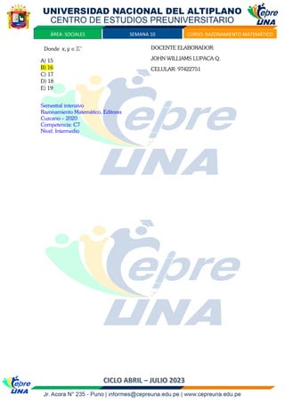 SEMANA 10 CURSO: RAZONAMIENTO MATEMÁTICO
ÁREA: SOCIALES
Donde ,
x y +

A) 15
B) 16
C) 17
D) 18
E) 19
Semestral intensivo
Razonamiento Matemático, Editores
Cuzcano – 2020
Competencia: C7
Nivel: Intermedio
DOCENTE ELABORADOR:
JOHN WILLIAMS LUPACA Q.
CELULAR: 97422751
 