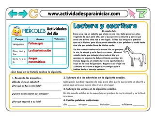 Campo Anexo Valoración
Lenguajes
Ética, Nat. y
Soc.
De lo H. y lo
C.
miERCOLES
- Lectura y escritura
El caballo feliz
Érase una vez un caballo que vivía en una isla. Solía pasar sus días
vagando de aquí para allá, por lo que pronto se aburrió y pensó que
sería una buena idea irse a otro lugar. Todos sus amigos le pidieron
que no lo hiciera, pero él no prestó atención a sus palabras y nadó hasta
otra isla que estaba llena de hierba verde.
1. Responde las preguntas.
¿Dónde vivía el caballo? ________________
¿Por qué se fue a otra isla?
______________________________________
¿Qué le aconsejaron sus amigos?
______________________________________
¿Por qué regresó a su isla?
______________________________________
-Con base en la historia realiza lo siguiente.
2. Subraya el o los adverbios en la siguiente oración.
Solía pasar sus días vagando de aquí para allá, por lo que pronto se aburrió y
pensó que sería una buena idea irse a otro lugar.
3. Subraya los verbos en la siguiente oración.
Un día cuando estaba en la nueva isla un granjero lo vio, lo atrapó y se lo llevó
a su casa.
4. Escribe palabras antónimas:
día ______ atrapar _______ trabajar _______ suficiente ________
Un día cuando estaba en la nueva isla un granjero
lo vio, lo atrapó y se lo llevó a su casa. Ahora el
caballo tenía que trabajar duro todo el día y el
granjero ni siquiera le daba suficiente comida. Un
tiempo después, el caballo tuvo una oportunidad y
huyó de la casa del granjero. Regresó a su vieja isla
y decidió no volver a dejar a sus amigos que le
habían dado el consejo correcto.
 