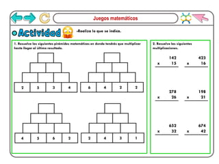 Juegos matemáticos
-Realiza lo que se indica.
Actividad
1. Resuelve las siguientes pirámides matemáticas en donde tendrás que multiplicar
hasta llegar al último resultado.
2. Resuelve las siguientes
multiplicaciones.
2 5 3 4 6 4 2 2
4 5 6 2 2 4 3 1
x
142
15 x
423
16
x
278
26 x
198
21
x
652
32 x
674
42
 