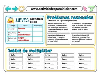 Campo Anexo Valoración
Lenguajes
Ética, Nat. y
Soc.
De lo H. y lo
C.
JUEVES
Problemas razonados
Mariana ha recorrido 458
kilómetros, si debe recorrer
980 para llegar a su destino,
¿cuántos kilómetros le faltan
por recorrer?
-Resuelve los siguientes problemas.
En un camión transportan 75
cajas, si en cada una llevan
253 botellas, ¿cuántas
botellas lleva en total?
Diana tiene 360 dulces y
quiere hacer 15 bolsitas.
¿Cuántos dulces debe colocar
en cada bolsa?
En una huerta había 852
árboles de naranjas, si se
plantaron 386 más, ¿cuántos
hay ahora?
Tablas de multiplicar
2x7= ___
4x5= ___
8x3= ___
5x2= ___
9x9= ___
6x2= ___
7x7= ___
5x8= ___
3x9= ___
5x9= ___
4x6= ___
6x7= ___
6x8= ___
7x4= ___
8x4= ___
9x4= ___
3x2= ___
6x9= ___
4x9= ___
7x8= ___
 