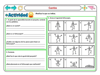 Cuentos
-Realiza lo que se indica.
Actividad
1. A partir de lo aprendido durante el proyecto, contesta
con tus palabras.
¿Qué es un cuento? _____________________________
______________________________________________
______________________________________________
¿Qué es un folioscopio? __________________________
______________________________________________
______________________________________________
¿Cuáles son algunos de los pasos para hacer un
folioscopio? ____________________________________
______________________________________________
______________________________________________
2. Contesta.
¿Qué fue lo que más te gustó del proyecto?
______________________________________________
______________________________________________
¿Qué plasmaste en el folioscopio que realizaste?
______________________________________________
______________________________________________
3. Arma el siguiente folioscopio.
1 2 3
4 5 6
7 8 9
12 13 14
 