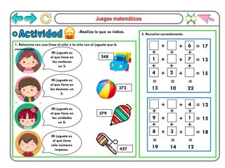 Juegos matemáticos
-Realiza lo que se indica.
Actividad 2. Resuelve correctamente.
Mi juguete es
el que tiene en
las centenas
un 3.
Mi juguete es
el que tiene en
las decenas un
5.
Mi juguete es
el que tiene en
las unidades
un 8.
Mi juguete es
el que tiene
sólo números
impares.
248
372
379
457
6
1 7
4
+ + =
+ + =
+ + =
=
=
=
22
10
13
17
13
15
+
+
2
+
+
+
+
4
9 1
8 3
+ + =
+ + =
+ + =
=
=
=
12
14
19
12
15
18
+
+
+
+
+
+
1. Relaciona con una línea al niño o la niña con el juguete que le
corresponde.
 