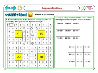 Juegos matemáticos
-Realiza lo que se indica.
Actividad
1. Busca combinaciones de dos, tres o más números seguidos que
sumen 10 y 20 respectivamente. Fíjate en el ejemplo
2. Juega al gato, para esto realiza las sumas y marca
la línea ganadora que tenga los mismos resultados.
20 20
25+30= 20+20= 15+35=
30+10= 40+15= 20+50=
14+21= 22+15= 33+22=
35+13= 24+24= 23+16=
20+18= 30+18= 25+13=
17+32= 29+19= 31+18=
 