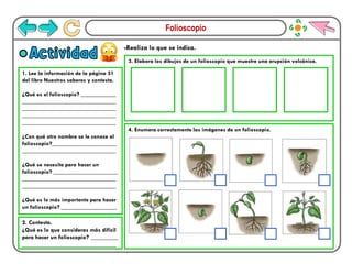 Folioscopio
-Realiza lo que se indica.
Actividad
1. Lee la información de la página 51
del libro Nuestros saberes y contesta.
¿Qué es el folioscopio? ____________
________________________________
________________________________
________________________________
________________________________
¿Con qué otro nombre se le conoce al
folioscopio?______________________
________________________________
¿Qué se necesita para hacer un
folioscopio? ______________________
________________________________
________________________________
¿Qué es lo más importante para hacer
un folioscopio? ___________________
3. Elabora los dibujos de un folioscopio que muestre una erupción volcánica.
4. Enumera correctamente las imágenes de un folioscopio.
2. Contesta.
¿Qué es lo que consideras más difícil
para hacer un folioscopio? _________
_______________________________
 