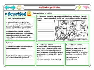 Ambientes igualitarios
-Realiza lo que se indica.
Actividad
1. Lee lo siguiente y contesta.
La igualdad de género significa que
mujeres, hombres, niñas y niños deban
gozar, por igual, de los mimos derechos,
recursos, oportunidades y protecciones.
Implica que todos los seres humanos
debemos tener las mismas oportunidades
independientemente de nuestro sexo,
etnia, religión, opinión o cualquier otra
condición.
3. Observa la ilustración y explica qué está haciendo esta familia. Después
colorea a los miembros de la familia que están ayudando con las tareas del
hogar.
__________________
__________________
__________________
__________________
__________________
__________________
__________________
__________________
__________________
4. Lee el caso y contesta.
El director de la escuela ha pedido a
cuatro niños o niñas de cuarto grado
para una vistita escolar. La maestra
puso papeles con los nombres de todos
en un sombrero y escoge a las cuatro
personas.
¿Existe igualdad de oportunidades?
_________________________________
_________________________________
5. Lee el caso y contesta.
La clase se debe dividir en dos
equipos para un juego. El
maestro los divide en un equipo
de niñas y un equipo de niños.
¿Existe igualdad de
oportunidades?
___________________________
___________________________
2. Contesta.
¿Consideras que en tu comunidad existe
igualdad de género? ¿por qué?
___________________________________
___________________________________
Para ti ¿Qué es lo más importante para
que exista un ambiente igualitario?
___________________________________
___________________________________
 