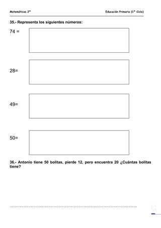 Matemáticas 2º Educación Primaria (1º Ciclo)
35.- Representa los siguientes números:
74 =
28=
49=
50=
36.- Antonio tiene 50 bolitas, pierde 12, pero encuentra 20 ¿Cuántas bolitas
tiene?
………………………………………………………………………………………..
 