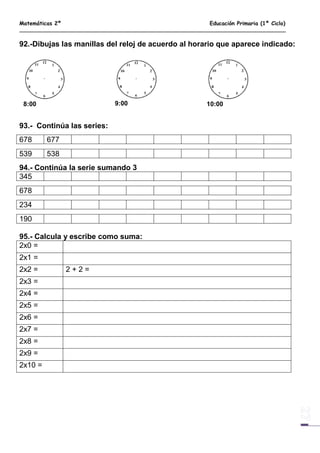 Matemáticas 2º Educación Primaria (1º Ciclo)
92.-Dibujas las manillas del reloj de acuerdo al horario que aparece indicado:
8:00 9:00 10:00
93.- Continúa las series:
678 677
539 538
94.- Continúa la serie sumando 3
345
678
234
190
95.- Calcula y escribe como suma:
2x0 =
2x1 =
2x2 = 2 + 2 =
2x3 =
2x4 =
2x5 =
2x6 =
2x7 =
2x8 =
2x9 =
2x10 =
 