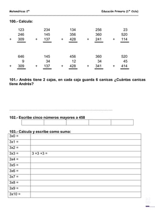 Matemáticas 2º Educación Primaria (1º Ciclo)
100.- Calcula:
123 234 134 256 23
246 145 356 360 520
+ 309 + 137 + 428 + 241 + 114
646 145 456 360 520
9 34 12 34 45
+ 309 + 137 + 428 + 341 + 414
101.- Andrés tiene 2 cajas, en cada caja guarda 6 canicas ¿Cuántas canicas
tiene Andrés?
………………………………………………………………………………………
102.- Escribe cinco números mayores a 458
103.- Calcula y escribe como suma:
3x0 =
3x1 =
3x2 =
3x3 = 3 +3 +3 =
3x4 =
3x5 =
3x6 =
3x7 =
3x8 =
3x9 =
3x10 =
 