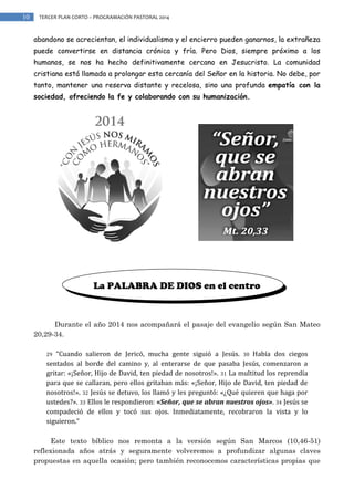 10

TERCER PLAN CORTO – PROGRAMACIÓN PASTORAL 2014

abandono se acrecientan, el individualismo y el encierro pueden ganarnos, la extrañeza
puede convertirse en distancia crónica y fría. Pero Dios, siempre próximo a los
humanos, se nos ha hecho definitivamente cercano en Jesucristo. La comunidad
cristiana está llamada a prolongar esta cercanía del Señor en la historia. No debe, por
tanto, mantener una reserva distante y recelosa, sino una profunda empatía con la
sociedad, ofreciendo la fe y colaborando con su humanización.

La PALABRA DE DIOS en el centro

Durante el año 2014 nos acompañará el pasaje del evangelio según San Mateo
20,29-34.
“Cuando salieron de Jericó, mucha gente siguió a Jesús. 30 Había dos ciegos
sentados al borde del camino y, al enterarse de que pasaba Jesús, comenzaron a
gritar: «¡Señor, Hijo de David, ten piedad de nosotros!». 31 La multitud los reprendía
para que se callaran, pero ellos gritaban más: «¡Señor, Hijo de David, ten piedad de
nosotros!». 32 Jesús se detuvo, los llamó y les preguntó: «¿Qué quieren que haga por
ustedes?». 33 Ellos le respondieron: «Señor, que se abran nuestros ojos». 34 Jesús se
compadeció de ellos y tocó sus ojos. Inmediatamente, recobraron la vista y lo
siguieron.”
29

Este texto bíblico nos remonta a la versión según San Marcos (10,46-51)
reflexionada años atrás y seguramente volveremos a profundizar algunas claves
propuestas en aquella ocasión; pero también reconocemos características propias que

 