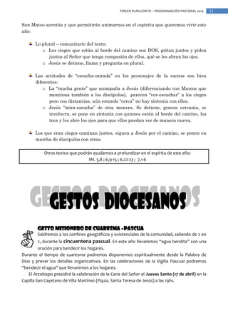 TERCER PLAN CORTO – PROGRAMACIÓN PASTORAL 2014

San Mateo acentúa y que permitirán animarnos en el espíritu que queremos vivir este
año:
Lo plural – comunitario del texto:
o Los ciegos que están al borde del camino son DOS, gritan juntos y piden
juntos al Señor que tenga compasión de ellos, qué se les abran los ojos.
o Jesús se detiene, llama y pregunta en plural.
Las actitudes de “escucha-mirada” en los personajes de la escena son bien
diferentes:
o La “mucha gente” que acompaña a Jesús (diferenciando con Marcos que
menciona también a los discípulos), parecen “ver-escuchar” a los ciegos
pero con distancias, aún estando “cerca” no hay sintonía con ellos.
o Jesús “mira-escucha” de otra manera. Se detiene, genera cercanía, se
involucra, se pone en sintonía con quienes están al borde del camino, los
toca y les abre los ojos para que ellos puedan ver de manera nueva.
Los que eran ciegos caminan juntos, siguen a Jesús por el camino, se ponen en
marcha de discípulos con otros.
Otros textos que podrán ayudarnos a profundizar en el espíritu de este año:
Mt. 5,8 ; 6,9-15 ; 6,22-23 ; 7,1-6

Gesto Misionero de CUARESMA –PASCUA
Saldremos a los confines geográficos y existenciales de la comunidad, saliendo de 2 en
2, durante la cincuentena pascual. En este año llevaremos “agua bendita” con una
oración para bendecir los hogares.
Durante el tiempo de cuaresma podremos disponernos espiritualmente desde la Palabra de
Dios y prever los detalles organizativos. En las celebraciones de la Vigilia Pascual podremos
“bendecir el agua” que llevaremos a los hogares.
El Arzobispo presidirá la celebración de la Cena del Señor el Jueves Santo (17 de abril) en la
Capilla San Cayetano de Villa Martinez (Pquia. Santa Teresa de Jesús) a las 19hs.

11

 
