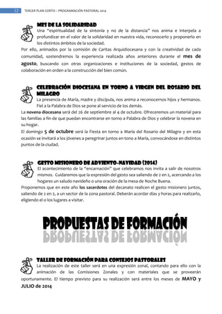 12

TERCER PLAN CORTO – PROGRAMACIÓN PASTORAL 2014

Mes de la solidaridad
Una “espiritualidad de la sintonía y no de la distancia” nos anima e interpela a
profundizar en el valor de la solidaridad en nuestra vida, reconocerlo y proponerlo en
los distintos ámbitos de la sociedad.
Por ello, animados por la comisión de Caritas Arquidiocesana y con la creatividad de cada
comunidad, sostendremos la experiencia realizada años anteriores durante el mes de

agosto, buscando con otras organizaciones e instituciones de la sociedad, gestos de
colaboración en orden a la construcción del bien común.

Celebración Diocesana en torno a Virgen del Rosario del
Milagro
La presencia de María, madre y discípula, nos anima a reconocernos hijos y hermanos.
Fiel a la Palabra de Dios se pone al servicio de los demás.
La novena diocesana será del 26 de septiembre al 4 de octubre. Ofreceremos un material para
las familias a fin de que puedan encontrarse en torno a Palabra de Dios y celebrar la novena en
su hogar.
El domingo 5 de octubre será la Fiesta en torno a María del Rosario del Milagro y en esta
ocasión se invitará a los jóvenes a peregrinar juntos en tono a María, convocándose en distintos
puntos de la ciudad.

Gesto misionero de Adviento-Navidad (2014)
El acontecimiento de la “encarnación” que celebramos nos invita a salir de nosotros
mismos. Cuidaremos que la expresión del gesto sea saliendo de 2 en 2, acercando a los
hogares un saludo navideño o una oración de la mesa de Noche Buena.
Proponemos que en este año los sacerdotes del decanato realicen el gesto misionero juntos,
saliendo de 2 en 2, a un sector de la zona pastoral. Deberán acordar días y horas para realizarlo,
eligiendo el o los lugares a visitar.

TALLER DE FORMACIÓN PARA CONSEJOS PASTORALES
La realización de este taller será en una expresión zonal, contando para ello con la
animación de las Comisiones Zonales y con materiales que se proveerán
oportunamente. El tiempo previsto para su realización será entre los meses de MAYO y

JULIO de 2014

 