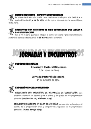 TERCER PLAN CORTO – PROGRAMACIÓN PASTORAL 2014

RETIRO DIOCESANO – IMPRONTA BROCHERIANA
La propuesta de este año tendrá como destinatario privilegiado a la FAMILIA y se
realizará los días 23 y 24 de julio, por las noche, contando con la transmisión de
Radio María.

ENCUENTRO CON MIEMBROS DE VIDA CONSAGRADA QUE LLEGAN A
LA ARQUIDIOCESIS
Con el fin de dar a quienes se integran al camino diocesano y presentar el itinerario
pastoral se realizará este encuentro 10 de mayo durante la mañana.

EXPRESIÓNDIOCESANA

Encuentro Pastoral Diocesano
8 de marzo de 2014

Jornada Pastoral Diocesana
25 de octubre de 2014
EXPRESIÓN EN CADA COMUNIDAD
ENCUENTRO CON MIEMBROS DE INSTANCIAS DE CONDUCCIÓN: para
discernir y formular un objetivo para el trienio y dar pasos en una programación
particular. (noviembre 2013 a febrero 2014)

ENCUENTRO PASTORAL EN CADA COMUNIDAD para conocer y ahondar en el
espíritu de la programación anual y compartir las propuestas de la programación
particular. (marzo a mayo 2014)

13

 