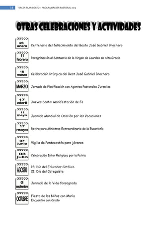 14

TERCER PLAN CORTO – PROGRAMACIÓN PASTORAL 2014

Centenario del fallecimiento del Beato José Gabriel Brochero

Peregrinación al Santuario de la Virgen de Lourdes en Alta Gracia

Celebración litúrgica del Beat José Gabriel Brochero

Jornada de Planificación con Agentes Pastorales Juveniles

Jueves Santo: Manifestación de Fe

Jornada Mundial de Oración por las Vocaciones

Retiro para Ministros Extraordinario de la Eucaristía

Vigilia de Pentecostés para jóvenes

Celebración Inter Religiosa por la Patria

15: Día del Educador Católico
21: Día del Catequista
Jornada de la Vida Consagrada

Fiesta de los Niños con María
Encuentro con Cristo

 