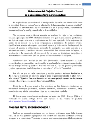 TERCER PLAN CORTO – PROGRAMACIÓN PASTORAL 2014

Elaboración del Objetivo Trienal
en cada comunidad y ámbito pastoral
En el proceso de evaluación del camino pastoral de estos años hemos constatado
la necesidad de crecer en una “mayor adaptación de la propuesta a la propia realidad”,
en “asumir las características de cada comunidad” en el plan pastoral, en contar con
“programaciones” y no sólo con calendario de actividades.
Nos animaba nuestro Obispo después de realizar la visita a las comisiones
zonales a principios de 2009: “De todas maneras, creo que el gran desafío que tenemos
por delante es procurar que la implementación del plan pastoral y de la programación
anual no se queden en la mera preparación y realización de algunos eventos
significativos, sino en el empeño por que el espíritu y la intención fundamental del
proceso -el anuncio y el testimonio renovado del evangelio- pase cada vez más a la
pastoral ordinaria y cotidiana de cada comunidad: las celebraciones litúrgicas, la
predicación y la catequesis, el ejercicio de la caridad, las iniciativas apostólicas y
misioneras de la comunidad y de los grupos y asociaciones que la integran.”
Asumiendo este desafío es que nos propusimos “llevar adelante la tarea
evangelizadora en comunión y participación, a través del discernimiento comunitario y
de un diálogo fraterno y cordial” (Criterio Pastoral 3), “de un proceso planificado,
gradual y progresivo, desde lo ordinario y cotidiano.” (Criterio Pastoral 4)
Por ello es que en cada comunidad y ámbito pastoral estamos invitados a
discernir y formular un objetivo propio para el próximo trienio (3 plan corto)
a la luz del Objetivo Pastoral Diocesano, que nos permita tener un horizonte
común y hacer proceso desde la propia realidad.
Dicha tarea deberán asumirla los miembros de las diferentes instancias de
conducción (consejos pastorales, equipos directivos, comisiones directivas, etc.),
atendiendo a su misión y servicio de velar por la comunidad confiada.
El tiempo para su realización será entre noviembre de 2013 y febrero 2014, y el
resultado de dicho trabajo deberá ser enviado a la Vicaría de pastoral
(vicariapastoral@arzobispadocba.org.ar)

ALGUNAS PISTAS METODOLÓGICAS.
Realizar un encuentro contando con un tiempo prolongado para dicho trabajo
(3hs.) en el cuál podamos apropiarnos del espíritu que estamos invitados a vivir y
proponer a la comunidad. Tengamos presente que en muchas comunidades contamos

15

 