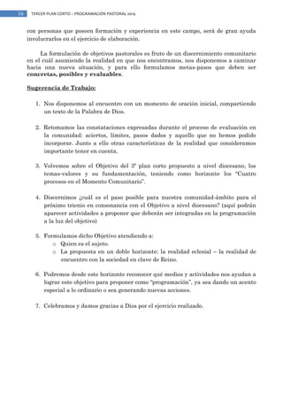 16

TERCER PLAN CORTO – PROGRAMACIÓN PASTORAL 2014

con personas que poseen formación y experiencia en este campo, será de gran ayuda
involucrarlos en el ejercicio de elaboración.
La formulación de objetivos pastorales es fruto de un discernimiento comunitario
en el cuál asumiendo la realidad en que nos encontramos, nos disponemos a caminar
hacia una nueva situación, y para ello formulamos metas-pasos que deben ser
concretas, posibles y evaluables.
Sugerencia de Trabajo:
1. Nos disponemos al encuentro con un momento de oración inicial, compartiendo
un texto de la Palabra de Dios.
2. Retomamos las constataciones expresadas durante el proceso de evaluación en
la comunidad: aciertos, límites, pasos dados y aquello que no hemos podido
incorporar. Junto a ello otras características de la realidad que consideramos
importante tener en cuenta.
3. Volvemos sobre el Objetivo del 3º plan corto propuesto a nivel diocesano, los
temas-valores y su fundamentación, teniendo como horizonte los “Cuatro
procesos en el Momento Comunitario”.
4. Discernimos ¿cuál es el paso posible para nuestra comunidad-ámbito para el
próximo trienio en consonancia con el Objetivo a nivel diocesano? (aquí podrán
aparecer actividades a proponer que deberán ser integradas en la programación
a la luz del objetivo)
5. Formulamos dicho Objetivo atendiendo a:
o Quien es el sujeto.
o La propuesta en un doble horizonte: la realidad eclesial – la realidad de
encuentro con la sociedad en clave de Reino.
6. Podremos desde este horizonte reconocer qué medios y actividades nos ayudan a
lograr este objetivo para proponer como “programación”, ya sea dando un acento
especial a lo ordinario o sea generando nuevas acciones.
7. Celebramos y damos gracias a Dios por el ejercicio realizado.

 