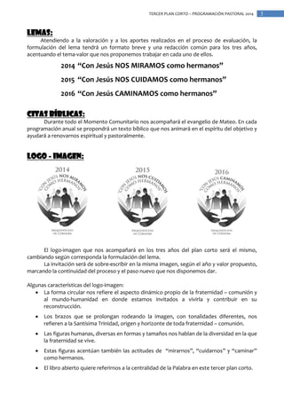 TERCER PLAN CORTO – PROGRAMACIÓN PASTORAL 2014

Lemas:
Atendiendo a la valoración y a los aportes realizados en el proceso de evaluación, la
formulación del lema tendrá un formato breve y una redacción común para los tres años,
acentuando el tema-valor que nos proponemos trabajar en cada uno de ellos.

2014 “Con Jesús NOS MIRAMOS como hermanos”
2015 “Con Jesús NOS CUIDAMOS como hermanos”
2016 “Con Jesús CAMINAMOS como hermanos”
Citas bíblicas:
Durante todo el Momento Comunitario nos acompañará el evangelio de Mateo. En cada
programación anual se propondrá un texto bíblico que nos animará en el espíritu del objetivo y
ayudará a renovarnos espiritual y pastoralmente.

Logo - imagen:

El logo-imagen que nos acompañará en los tres años del plan corto será el mismo,
cambiando según corresponda la formulación del lema.
La invitación será de sobre-escribir en la misma imagen, según el año y valor propuesto,
marcando la continuidad del proceso y el paso nuevo que nos disponemos dar.
Algunas características del logo-imagen:
 La forma circular nos refiere el aspecto dinámico propio de la fraternidad – comunión y
al mundo-humanidad en donde estamos invitados a vivirla y contribuir en su
reconstrucción.


Los brazos que se prolongan rodeando la imagen, con tonalidades diferentes, nos
refieren a la Santísima Trinidad, origen y horizonte de toda fraternidad – comunión.



Las figuras humanas, diversas en formas y tamaños nos hablan de la diversidad en la que
la fraternidad se vive.



Estas figuras acentúan también las actitudes de “mirarnos”, “cuidarnos” y “caminar”
como hermanos.



El libro abierto quiere referirnos a la centralidad de la Palabra en este tercer plan corto.

3

 
