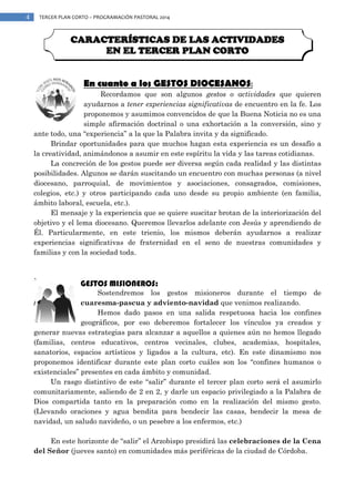 4

TERCER PLAN CORTO – PROGRAMACIÓN PASTORAL 2014

CARACTERÍSTICAS DE LAS ACTIVIDADES
EN EL TERCER PLAN CORTO
En cuanto a los GESTOS DIOCESANOS:

Recordamos que son algunos gestos o actividades que quieren
ayudarnos a tener experiencias significativas de encuentro en la fe. Los
proponemos y asumimos convencidos de que la Buena Noticia no es una
simple afirmación doctrinal o una exhortación a la conversión, sino y
ante todo, una “experiencia” a la que la Palabra invita y da significado.
Brindar oportunidades para que muchos hagan esta experiencia es un desafío a
la creatividad, animándonos a asumir en este espíritu la vida y las tareas cotidianas.
La concreción de los gestos puede ser diversa según cada realidad y las distintas
posibilidades. Algunos se darán suscitando un encuentro con muchas personas (a nivel
diocesano, parroquial, de movimientos y asociaciones, consagrados, comisiones,
colegios, etc.) y otros participando cada uno desde su propio ambiente (en familia,
ámbito laboral, escuela, etc.).
El mensaje y la experiencia que se quiere suscitar brotan de la interiorización del
objetivo y el lema diocesano. Queremos llevarlos adelante con Jesús y aprendiendo de
Él. Particularmente, en este trienio, los mismos deberán ayudarnos a realizar
experiencias significativas de fraternidad en el seno de nuestras comunidades y
familias y con la sociedad toda.

GESTOS MISIONEROS:

Sostendremos los gestos misioneros durante el tiempo de
cuaresma-pascua y adviento-navidad que venimos realizando.
Hemos dado pasos en una salida respetuosa hacia los confines
geográficos, por eso deberemos fortalecer los vínculos ya creados y
generar nuevas estrategias para alcanzar a aquellos a quienes aún no hemos llegado
(familias, centros educativos, centros vecinales, clubes, academias, hospitales,
sanatorios, espacios artísticos y ligados a la cultura, etc). En este dinamismo nos
proponemos identificar durante este plan corto cuáles son los “confines humanos o
existenciales” presentes en cada ámbito y comunidad.
Un rasgo distintivo de este “salir” durante el tercer plan corto será el asumirlo
comunitariamente, saliendo de 2 en 2, y darle un espacio privilegiado a la Palabra de
Dios compartida tanto en la preparación como en la realización del mismo gesto.
(Llevando oraciones y agua bendita para bendecir las casas, bendecir la mesa de
navidad, un saludo navideño, o un pesebre a los enfermos, etc.)
En este horizonte de “salir” el Arzobispo presidirá las celebraciones de la Cena
del Señor (jueves santo) en comunidades más periféricas de la ciudad de Córdoba.

 
