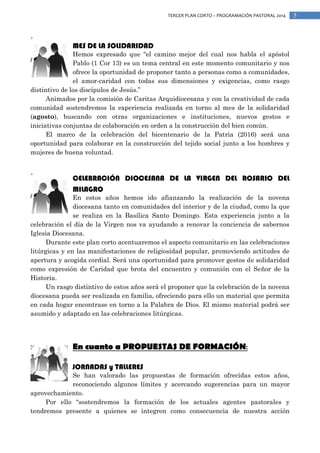 TERCER PLAN CORTO – PROGRAMACIÓN PASTORAL 2014

MES DE LA SOLIDARIDAD
Hemos expresado que “el camino mejor del cual nos habla el apóstol
Pablo (1 Cor 13) es un tema central en este momento comunitario y nos
ofrece la oportunidad de proponer tanto a personas como a comunidades,
el amor-caridad con todas sus dimensiones y exigencias, como rasgo
distintivo de los discípulos de Jesús.”
Animados por la comisión de Caritas Arquidiocesana y con la creatividad de cada
comunidad sostendremos la experiencia realizada en torno al mes de la solidaridad
(agosto), buscando con otras organizaciones e instituciones, nuevos gestos e
iniciativas conjuntas de colaboración en orden a la construcción del bien común.
El marco de la celebración del bicentenario de la Patria (2016) será una
oportunidad para colaborar en la construcción del tejido social junto a los hombres y
mujeres de buena voluntad.

CELEBRACIÓN DIOCESANA DE LA VIRGEN DEL ROSARIO DEL
MILAGRO

En estos años hemos ido afianzando la realización de la novena
diocesana tanto en comunidades del interior y de la ciudad, como la que
se realiza en la Basílica Santo Domingo. Esta experiencia junto a la
celebración el día de la Virgen nos va ayudando a renovar la conciencia de sabernos
Iglesia Diocesana.
Durante este plan corto acentuaremos el aspecto comunitario en las celebraciones
litúrgicas y en las manifestaciones de religiosidad popular, promoviendo actitudes de
apertura y acogida cordial. Será una oportunidad para promover gestos de solidaridad
como expresión de Caridad que brota del encuentro y comunión con el Señor de la
Historia.
Un rasgo distintivo de estos años será el proponer que la celebración de la novena
diocesana pueda ser realizada en familia, ofreciendo para ello un material que permita
en cada hogar encontrase en torno a la Palabra de Dios. El mismo material podrá ser
asumido y adaptado en las celebraciones litúrgicas.

En cuanto a PROPUESTAS DE FORMACIÓN:
JORNADAS y TALLERES
Se han valorado las propuestas de formación ofrecidas estos años,
reconociendo algunos límites y acercando sugerencias para un mayor
aprovechamiento.
Por ello “sostendremos la formación de los actuales agentes pastorales y
tendremos presente a quienes se integren como consecuencia de nuestra acción

5

 