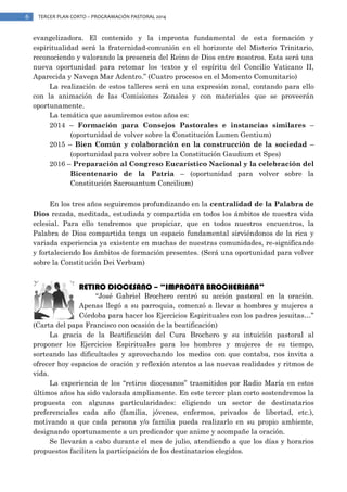 6

TERCER PLAN CORTO – PROGRAMACIÓN PASTORAL 2014

evangelizadora. El contenido y la impronta fundamental de esta formación y
espiritualidad será la fraternidad-comunión en el horizonte del Misterio Trinitario,
reconociendo y valorando la presencia del Reino de Dios entre nosotros. Esta será una
nueva oportunidad para retomar los textos y el espíritu del Concilio Vaticano II,
Aparecida y Navega Mar Adentro.” (Cuatro procesos en el Momento Comunitario)
La realización de estos talleres será en una expresión zonal, contando para ello
con la animación de las Comisiones Zonales y con materiales que se proveerán
oportunamente.
La temática que asumiremos estos años es:
2014 – Formación para Consejos Pastorales e instancias similares –
(oportunidad de volver sobre la Constitución Lumen Gentium)
2015 – Bien Común y colaboración en la construcción de la sociedad –
(oportunidad para volver sobre la Constitución Gaudium et Spes)
2016 – Preparación al Congreso Eucarístico Nacional y la celebración del
Bicentenario de la Patria – (oportunidad para volver sobre la
Constitución Sacrosantum Concilium)
En los tres años seguiremos profundizando en la centralidad de la Palabra de
Dios rezada, meditada, estudiada y compartida en todos los ámbitos de nuestra vida
eclesial. Para ello tendremos que propiciar, que en todos nuestros encuentros, la
Palabra de Dios compartida tenga un espacio fundamental sirviéndonos de la rica y
variada experiencia ya existente en muchas de nuestras comunidades, re-significando
y fortaleciendo los ámbitos de formación presentes. (Será una oportunidad para volver
sobre la Constitución Dei Verbum)

RETIRO DIOCESANO – “IMPRONTA BROCHERIANA”

“José Gabriel Brochero centró su acción pastoral en la oración.
Apenas llegó a su parroquia, comenzó a llevar a hombres y mujeres a
Córdoba para hacer los Ejercicios Espirituales con los padres jesuitas…”
(Carta del papa Francisco con ocasión de la beatificación)
La gracia de la Beatificación del Cura Brochero y su intuición pastoral al
proponer los Ejercicios Espirituales para los hombres y mujeres de su tiempo,
sorteando las dificultades y aprovechando los medios con que contaba, nos invita a
ofrecer hoy espacios de oración y reflexión atentos a las nuevas realidades y ritmos de
vida.
La experiencia de los “retiros diocesanos” trasmitidos por Radio María en estos
últimos años ha sido valorada ampliamente. En este tercer plan corto sostendremos la
propuesta con algunas particularidades: eligiendo un sector de destinatarios
preferenciales cada año (familia, jóvenes, enfermos, privados de libertad, etc.),
motivando a que cada persona y/o familia pueda realizarlo en su propio ambiente,
designando oportunamente a un predicador que anime y acompañe la oración.
Se llevarán a cabo durante el mes de julio, atendiendo a que los días y horarios
propuestos faciliten la participación de los destinatarios elegidos.

 