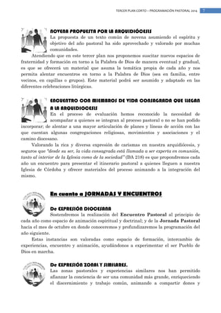 TERCER PLAN CORTO – PROGRAMACIÓN PASTORAL 2014

NOVENA PROPUESTA POR LA ARQUIDIÓCESIS

La propuesta de un texto común de novena asumiendo el espíritu y
objetivo del año pastoral ha sido aprovechado y valorado por muchas
comunidades.
Atendiendo que en este tercer plan nos proponemos suscitar nuevos espacios de
fraternidad y formación en torno a la Palabra de Dios de manera eventual y gradual,
es que se ofrecerá un material que asuma la temática propia de cada año y nos
permita alentar encuentros en torno a la Palabra de Dios (sea en familia, entre
vecinos, en capillas o grupos). Este material podrá ser asumido y adaptado en las
diferentes celebraciones litúrgicas.

ENCUENTRO CON MIEMBROS DE VIDA CONSAGRADA QUE LLEGAN
A LA ARQUIDIOCESIS

En el proceso de evaluación hemos reconocido la necesidad de
acompañar a quienes se integran al proceso pastoral o no se han podido
incorporar; de alentar a una mayor articulación de planes y líneas de acción con las
que cuentan algunas congregaciones religiosas, movimientos y asociaciones y el
camino diocesano.
Valorando la rica y diversa expresión de carismas en nuestra arquidiócesis, y
seguros que “desde su ser, la vida consagrada está llamada a ser experta en comunión,
tanto al interior de la Iglesia como de la sociedad” (DA 218) es que propondremos cada
año un encuentro para presentar el itinerario pastoral a quienes lleguen a nuestra
Iglesia de Córdoba y ofrecer materiales del proceso animando a la integración del
mismo.

En cuanto a JORNADAS Y ENCUENTROS
De EXPRESIÓN DIOCESANA

Sostendremos la realización del Encuentro Pastoral al principio de
cada año como espacio de animación espiritual y doctrinal; y de la Jornada Pastoral
hacia el mes de octubre en donde conoceremos y profundizaremos la programación del
año siguiente.
Estas instancias son valoradas como espacio de formación, intercambio de
experiencias, encuentro y animación, ayudándonos a experimentar el ser Pueblo de
Dios en marcha.

De EXPRESIÓN ZONAL Y SIMILARES.

Las zonas pastorales y experiencias similares nos han permitido
afianzar la conciencia de ser una comunidad más grande, enriqueciendo
el discernimiento y trabajo común, animando a compartir dones y

7

 