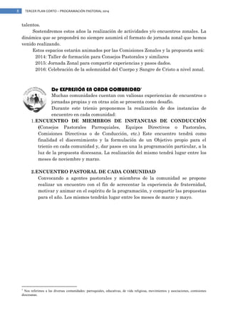 8

TERCER PLAN CORTO – PROGRAMACIÓN PASTORAL 2014

talentos.
Sostendremos estos años la realización de actividades y/o encuentros zonales. La
dinámica que se propondrá no siempre asumirá el formato de jornada zonal que hemos
venido realizando.
Estos espacios estarán animados por las Comisiones Zonales y la propuesta será:
2014: Taller de formación para Consejos Pastorales y similares
2015: Jornada Zonal para compartir experiencias y pasos dados.
2016: Celebración de la solemnidad del Cuerpo y Sangre de Cristo a nivel zonal.

De EXPRESIÓN EN CADA COMUNIDAD

1

Muchas comunidades cuentan con valiosas experiencias de encuentros o
jornadas propias y en otras aún se presenta como desafío.
Durante este trienio proponemos la realización de dos instancias de
encuentro en cada comunidad:
1. ENCUENTRO DE MIEMBROS DE INSTANCIAS DE CONDUCCIÓN
(Consejos Pastorales Parroquiales, Equipos Directivos o Pastorales,
Comisiones Directivas o de Conducción, etc.) Este encuentro tendrá como
finalidad el discernimiento y la formulación de un Objetivo propio para el
trienio en cada comunidad y, dar pasos en una la programación particular, a la
luz de la propuesta diocesana. La realización del mismo tendrá lugar entre los
meses de noviembre y marzo.
2. ENCUENTRO PASTORAL DE CADA COMUNIDAD
Convocando a agentes pastorales y miembros de la comunidad se propone
realizar un encuentro con el fin de acrecentar la experiencia de fraternidad,
motivar y animar en el espíritu de la programación, y compartir las propuestas
para el año. Los mismos tendrán lugar entre los meses de marzo y mayo.

1

Nos referimos a las diversas comunidades: parroquiales, educativas, de vida religiosa, movimientos y asociaciones, comisiones
diocesanas.

 