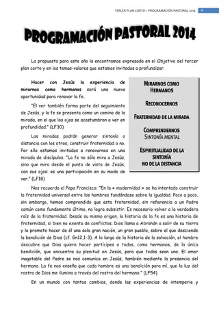 TERCER PLAN CORTO – PROGRAMACIÓN PASTORAL 2014

La propuesta para este año la encontramos expresada en el Objetivo del tercer
plan corto y en los temas-valores que estamos invitados a profundizar.
Hacer
mirarnos

con
como

Jesús

la

hermanos

experiencia
será

una

de

nueva

oportunidad para renovar la fe.
“El ver también forma parte del seguimiento
de Jesús, y la fe se presenta como un camino de la
mirada, en el que los ojos se acostumbran a ver en
profundidad.” (LF30)
Las

miradas

podrán

generar

sintonía

o

distancia con los otros, construir fraternidad o no.
Por ello estamos invitados a renovarnos en una
mirada de discípulos. “La fe no sólo mira a Jesús,
sino que mira desde el punto de vista de Jesús,
con sus ojos: es una participación en su modo de
ver.” (LF18)
Nos recuerda el Papa Francisco: “En la « modernidad » se ha intentado construir
la fraternidad universal entre los hombres fundándose sobre la igualdad. Poco a poco,
sin embargo, hemos comprendido que esta fraternidad, sin referencia a un Padre
común como fundamento último, no logra subsistir. Es necesario volver a la verdadera
raíz de la fraternidad. Desde su mismo origen, la historia de la fe es una historia de
fraternidad, si bien no exenta de conflictos. Dios llama a Abrahán a salir de su tierra
y le promete hacer de él una sola gran nación, un gran pueblo, sobre el que desciende
la bendición de Dios (cf. Gn12,1-3). A lo largo de la historia de la salvación, el hombre
descubre que Dios quiere hacer partícipes a todos, como hermanos, de la única
bendición, que encuentra su plenitud en Jesús, para que todos sean uno. El amor
inagotable del Padre se nos comunica en Jesús, también mediante la presencia del
hermano. La fe nos enseña que cada hombre es una bendición para mí, que la luz del
rostro de Dios me ilumina a través del rostro del hermano.” (LF54)
En un mundo con tantos cambios, donde las experiencias de intemperie y

9

 