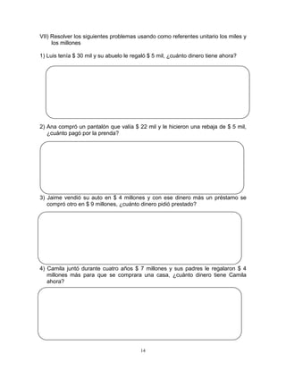 14
VII) Resolver los siguientes problemas usando como referentes unitario los miles y
los millones
1) Luis tenía $ 30 mil y su abuelo le regaló $ 5 mil, ¿cuánto dinero tiene ahora?
2) Ana compró un pantalón que valía $ 22 mil y le hicieron una rebaja de $ 5 mil,
¿cuánto pagó por la prenda?
3) Jaime vendió su auto en $ 4 millones y con ese dinero más un préstamo se
compró otro en $ 9 millones, ¿cuánto dinero pidió prestado?
4) Camila juntó durante cuatro años $ 7 millones y sus padres le regalaron $ 4
millones más para que se comprara una casa, ¿cuánto dinero tiene Camila
ahora?
 
