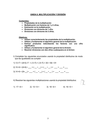 23
UNIDA II. MULTIPLICACIÓN Y DIVISIÓN
Contenidos:
 Propiedades de la multiplicación
 Multiplicación con factores de 1 y 2 cifras.
 Estimación en la multiplicación.
 Divisiones con divisores de 1 cifra.
 Divisiones con divisores de 2 cifras.
Objetivos:
 Utilizar conscientemente las propiedades de la multiplicación.
 Utilizar y fundamentar el algoritmo general de la multiplicación.
 Estimar productos redondeando los factores con una cifra
significativa.
 Utilizar y fundamentar el algoritmo general de la división.
 Resolver divisiones con dos cifras cualesquiera en el divisor.
I) Completar los siguientes enunciados usando la propiedad distributiva de modo
que las igualdades se cumplan
1) 13 •7 = (8+5) •7 = ( 5 •7) + ( 8 •7) = 35 + 56 = 91
2) 15 •9 = (6+9) • ___ = ( __ • __) + ( __ • __ ) = ___ + ___ = ___
3) 14 •6 = (8+__) • ___ = ( __ • __) + ( __ • __ ) = ___ + ___ = ___
II) Resolver las siguientes multiplicaciones usando la propiedad distributiva:
1) 17 • 8 = 2) 13 • 9 = 3) 18 • 8 = 4) 16 • 6 =
 