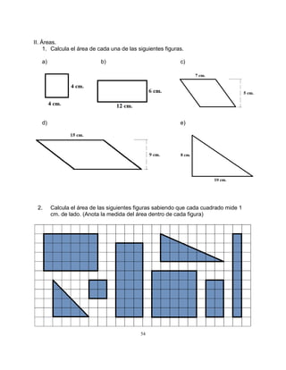 54
II. Áreas.
1. Calcula el área de cada una de las siguientes figuras.
a) b) c)
d) e)
2. Calcula el área de las siguientes figuras sabiendo que cada cuadrado mide 1
cm. de lado. (Anota la medida del área dentro de cada figura)
 