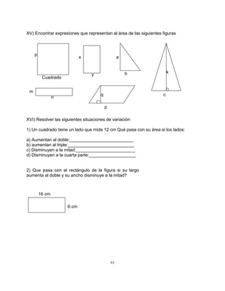 63
XV) Encontrar expresiones que representan al área de las siguientes figuras
XVI) Resolver las siguientes situaciones de variación
1) Un cuadrado tiene un lado que mide 12 cm Qué pasa con su área si los lados:
a) Aumentan al doble:__________________________
b) aumentan al triple:___________________________
c) Disminuyen a la mitad:________________________
d) Disminuyen a la cuarta parte:___________________
2) Que pasa con el rectángulo de la figura si su largo
aumenta al doble y su ancho disminuye a la mitad?
Cuadrado
p
x
y
a
b
n
m
k
c
p
q
16 cm
6 cm
 