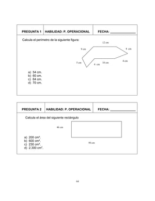 64
PREGUNTA 1 HABILIDAD: P. OPERACIONAL FECHA: _______________
PREGUNTA 2 HABILIDAD: P. OPERACIONAL FECHA: _______________
Calcula el perímetro de la siguiente figura:
a) 54 cm.
b) 60 cm.
c) 64 cm.
d) 70 cm.
9 cm
5 cm
6 cm
10 cm
4 cm
8 cm
12 cm
Calcula el área del siguiente rectángulo
a) 200 cm².
b) 600 cm².
c) 230 cm².
d) 2.300 cm2
.
50 cm
46 cm
 