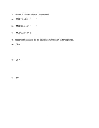 72
7. Calcula el Máximo Común Divisor entre:
a) MCD 18 y 24 = { }
b) MCD 35 y 45 = { }
c) MCD 32 y 48 = { }
8. Descompón cada uno de los siguientes números en factores primos.
a) 10 =
b) 25 =
c) 60=
 