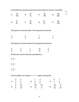 85
X) Simplifica las siguientes fracciones hasta obtener la fracción irreductible
a)
144
24
b)
72
18
c)
105
35
d)
200
40
e)
81
27
f)
48
36
g)
51
27
h)
120
66
XI) Expresa con denominador 12 las siguientes fracciones:
4
3
3
2
6
1
2
1
XII) Expresa con denominador 24 las siguientes fracciones:
8
5
6
4
2
1
12
15
3
2
XIII) Escribir cuatro fracciones equivalentes a:
a)
2
1
=
b)
4
1
=
c)
4
3
=
XIV) Completar con el signo >, < o =, según corresponda.
1)
4
3
8
5
2)
2
1
6
5
3)
7
9
9
7
4)
5
4
15
12
5)
9
20
3
14
6)
52
32
13
8
 
