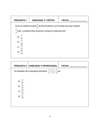 92
PREGUNTA 7 HABILIDAD: P. CRÍTICO FECHA: ________________
PREGUNTA 8 HABILIDAD: P OPERACIONAL FECHA: ________________
Si en la mañana compré
4
3
de kilo de jamón y en la tarde tuve que comprar
6
5
más. ¿Cuántos kilos de jamón compró en total ese día?
a)
10
8
b)
24
8
c)
12
19
d)
24
42
El resultado de la siguiente operación 







3
1
5
1
5
2
es:
a)
15
4
b)
15
8
c)
15
14
d)
75
4
 