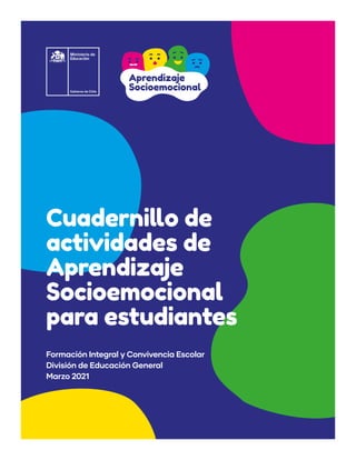 1 · Cuadernillo de actividades de Aprendizaje Socioemocional para estudiantes
Cuadernillo de
actividades de
Aprendizaje
Socioemocional
para estudiantes
Formación Integral y Convivencia Escolar
División de Educación General
Marzo 2021
Aprendizaje
Socioemocional
 