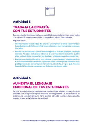 7 · Cuadernillo de actividades de Aprendizaje Socioemocional para estudiantes
Con los estudiantes podemos hacer un doble trabajo: detenernos a observarlos
para desarrollar nuestra empatía; y ayudarlos a ellos a desarrollarla.
Algunas ideas:
•	 Puedes realizar la actividad del anexo 3 y completar la tabla observando a
tus estudiantes. Esto te permitirá tener relaciones más humanas y cercanas
con ellos.
•	 Invita a tus estudiantes a hacer el mismo ejercicio. Pueden proponer un amigo
secreto. Así cada estudiante observa a su amigo secreto durante cuatro
días, y al quinto se comparten las pautas y chequean sus observaciones.
•	 Frente a un hecho histórico, una pintura, o una imagen, puedes pedir a
tus estudiantes que observen y piensen cómo creen que se sintieron esos
protagonistas (el personaje de la historia, el artista…) y por qué. Intenta
hacerlo tú también y comenten los distintos puntos de vista.
Escribe una carta de agradecimiento a alguien especial para ti. Luego intenta
juntarte con esa persona para leérsela y entregársela. De esta manera la
experiencia será completa. Si no te sientes cómodo escribiendo una carta,
puedes enviar un Whatsapp de gratitud.
Actividad 5
Actividad 6
TRABAJA LA EMPATÍA
CON TUS ESTUDIANTES
AUMENTA EL LENGUAJE
EMOCIONAL DE TUS ESTUDIANTES
 