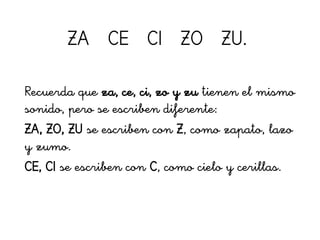 ZA CE CI ZO ZU.
Recuerda que za, ce, ci, zo y zu tienen el mismo
sonido, pero se escriben diferente:
ZA, ZO, ZU se escriben con Z, como zapato, lazo
y zumo.
CE, CI se escriben con C, como cielo y cerillas.
 