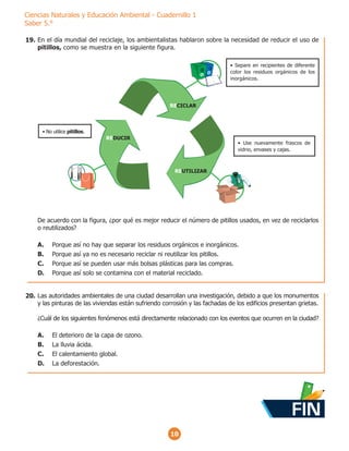 10
Ciencias Naturales y Educación Ambiental - Cuadernillo 1
Saber 5.°
En el día mundial del reciclaje, los ambientalistas hablaron sobre la necesidad de reducir el uso de
pitillos, como se muestra en la siguiente figura.
De acuerdo con la figura, ¿por qué es mejor reducir el número de pitillos usados, en vez de reciclarlos
o reutilizados?
A. Porque así no hay que separar los residuos orgánicos e inorgánicos.
B. Porque así ya no es necesario reciclar ni reutilizar los pitillos.
C. Porque así se pueden usar más bolsas plásticas para las compras.
D. Porque así solo se contamina con el material reciclado.
REUTILIZAR
REDUCIR
RECICLAR
‡ Separe en recipientes de diferente
color los residuos orgánicos de los
inorgánicos.
‡ Use nuevamente frascos de
vidrio, envases y cajas.
‡ No utilice pitillos.
Las autoridades ambientales de una ciudad desarrollan una investigación, debido a que los monumentos
y las pinturas de las viviendas están sufriendo corrosión y las fachadas de los edificios presentan grietas.
¿Cuál de los siguientes fenómenos está directamente relacionado con los eventos que ocurren en la ciudad?
A. El deterioro de la capa de ozono.
B. La lluvia ácida.
C. El calentamiento global.
D. La deforestación.
19.
20.
FIN
 
