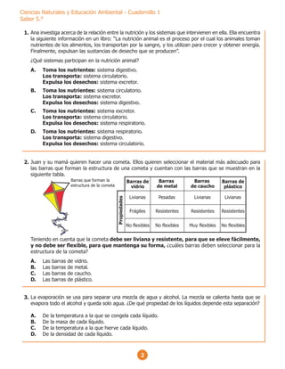 2
Ciencias Naturales y Educación Ambiental - Cuadernillo 1
Saber 5.°
Ana investiga acerca de la relación entre la nutrición y los sistemas que intervienen en ella. Ella encuentra
la siguiente información en un libro: “La nutrición animal es el proceso por el cual los animales toman
nutrientes de los alimentos, los transportan por la sangre, y los utilizan para crecer y obtener energía.
Finalmente, expulsan las sustancias de desecho que se producen”.
¿Qué sistemas participan en la nutrición animal?
A. Toma los nutrientes: sistema digestivo.
Los transporta: sistema circulatorio.
Expulsa los desechos: sistema excretor.
B. Toma los nutrientes: sistema circulatorio.
Los transporta: sistema excretor.
Expulsa los desechos: sistema digestivo.
C. Toma los nutrientes: sistema excretor.
Los transporta: sistema circulatorio.
Expulsa los desechos: sistema respiratorio.
D. Toma los nutrientes: sistema respiratorio.
Los transporta: sistema digestivo.
Expulsa los desechos: sistema circulatorio.
Juan y su mamá quieren hacer una cometa. Ellos quieren seleccionar el material más adecuado para
las barras que forman la estructura de una cometa y cuentan con las barras que se muestran en la
siguiente tabla.
Teniendo en cuenta que la cometa debe ser liviana y resistente, para que se eleve fácilmente,
y no debe ser flexible, para que mantenga su forma, ¿cuáles barras deben seleccionar para la
estructura de la cometa?
A. Las barras de vidrio.
B. Las barras de metal.
C. Las barras de caucho.
D. Las barras de plástico.
Livianas
Frágiles
No flexibles
Pesadas
Resistentes
Livianas
No flexibles
Resistentes
No flexibles
Livianas
Resistentes
Muy flexibles
Propiedades
Barras de
vidrio
Barras de
plástico
Barras
de metal
Barras
de caucho
Barras que forman la
estructura de la cometa
La evaporación se usa para separar una mezcla de agua y alcohol. La mezcla se calienta hasta que se
evapora todo el alcohol y queda solo agua. ¿De qué propiedad de los líquidos depende esta separación?
A. De la temperatura a la que se congela cada líquido.
B. De la masa de cada líquido.
C. De la temperatura a la que hierve cada líquido.
D. De la densidad de cada líquido.
1.
2.
3.
 