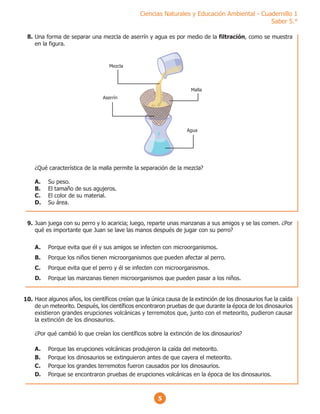 5
Ciencias Naturales y Educación Ambiental - Cuadernillo 1
Saber 5.°
Una forma de separar una mezcla de aserrín y agua es por medio de la filtración, como se muestra
en la figura.
¿Qué característica de la malla permite la separación de la mezcla?
A. Su peso.
B. El tamaño de sus agujeros.
C. El color de su material.
D. Su área.
Mezcla
Aserrín
Malla
Agua
Juan juega con su perro y lo acaricia; luego, reparte unas manzanas a sus amigos y se las comen. ¿Por
qué es importante que Juan se lave las manos después de jugar con su perro?
A. Porque evita que él y sus amigos se infecten con microorganismos.
B. Porque los niños tienen microorganismos que pueden afectar al perro.
C. Porque evita que el perro y él se infecten con microorganismos.
D. Porque las manzanas tienen microorganismos que pueden pasar a los niños.
Hace algunos años, los científicos creían que la única causa de la extinción de los dinosaurios fue la caída
de un meteorito. Después, los científicos encontraron pruebas de que durante la época de los dinosaurios
existieron grandes erupciones volcánicas y terremotos que, junto con el meteorito, pudieron causar
la extinción de los dinosaurios.
¿Por qué cambió lo que creían los científicos sobre la extinción de los dinosaurios?
A. Porque las erupciones volcánicas produjeron la caída del meteorito.
B. Porque los dinosaurios se extinguieron antes de que cayera el meteorito.
C. Porque los grandes terremotos fueron causados por los dinosaurios.
D. Porque se encontraron pruebas de erupciones volcánicas en la época de los dinosaurios.
8.
9.
10.
 