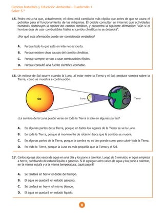 8
Ciencias Naturales y Educación Ambiental - Cuadernillo 1
Saber 5.°
Pedro escucha que, actualmente, el clima está cambiado más rápido que antes de que se usara el
petróleo para el funcionamiento de las máquinas. Él decide consultar en internet qué actividades
humanas disminuyen la rapidez del cambio climático, y encuentra la siguiente afirmación: “Aún si el
hombre deja de usar combustibles fósiles el cambio climático no se detendrá”.
¿Por qué esta afirmación puede ser considerada verdadera?
A. Porque todo lo que está en internet es cierto.
B. Porque existen otras causas del cambio climático.
C. Porque siempre se van a usar combustibles fósiles.
D. Porque consultó una fuente científica confiable.
Un eclipse de Sol ocurre cuando la Luna, al estar entre la Tierra y el Sol, produce sombra sobre la
Tierra, como se muestra a continuación.
¿La sombra de la Luna puede verse en toda la Tierra o solo en algunas partes?
A. En algunas partes de la Tierra, porque en todos los lugares de la Tierra se ve la Luna.
B. En toda la Tierra, porque el movimiento de rotación hace que la sombra se mueva.
C. En algunas partes de la Tierra, porque la sombra no es tan grande como para cubrir toda la Tierra.
D. En toda la Tierra, porque la Luna es más pequeña que la Tierra y el Sol.
Luna Tierra
Sol
Carlos agrega dos vasos de agua en una olla y los pone a calentar. Luego de 5 minutos, el agua empieza
a hervir, cambiando de estado líquido a gaseoso. Si él agrega cuatro vasos de agua y los pone a calentar,
en la misma estufa y a la misma temperatura, ¿qué pasará?
A. Se tardará en hervir el doble del tiempo.
B. El agua se quedará en estado gaseoso.
C. Se tardará en hervir el mismo tiempo.
D. El agua se quedará en estado líquido.
15.
16.
17.
 